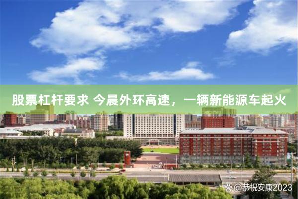 股票杠杆要求 今晨外环高速，一辆新能源车起火
