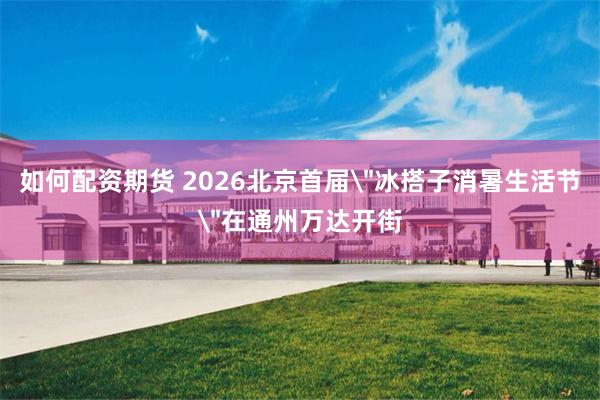 如何配资期货 2026北京首届＂冰搭子消暑生活节＂在通州万达开街