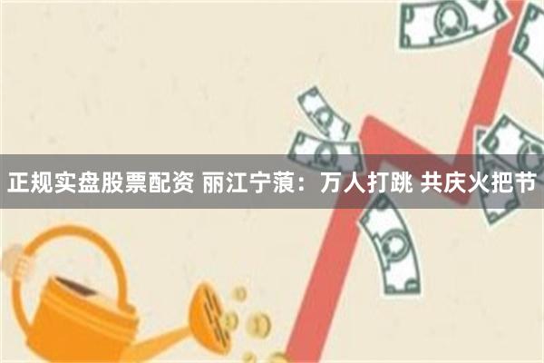 正规实盘股票配资 丽江宁蒗：万人打跳 共庆火把节