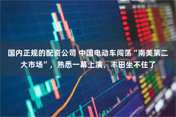 国内正规的配资公司 中国电动车闯荡“南美第二大市场”，熟悉一幕上演，丰田坐不住了