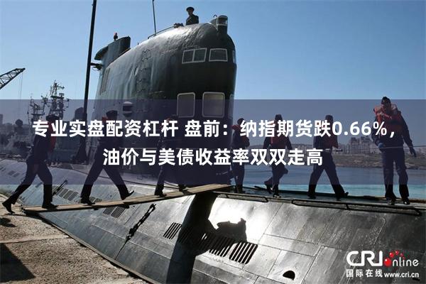 专业实盘配资杠杆 盘前：纳指期货跌0.66%，油价与美债收益率双双走高